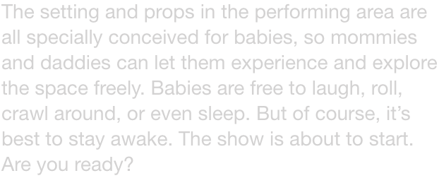 The setting and props in the performing area are all specially conceived for babies, so mommies and daddies can let them experience and explore the space freely. Babies are free to laugh, roll, crawl around, or even sleep. But of course, its best to stay 