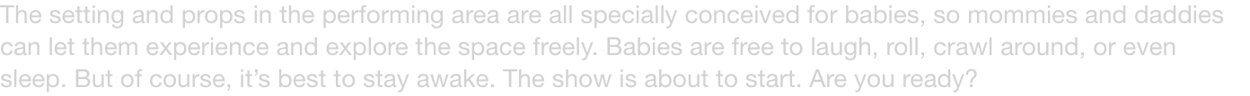 The setting and props in the performing area are all specially conceived for babies, so mommies and daddies can let them experience and explore the space freely. Babies are free to laugh, roll, crawl around, or even sleep. But of course, its best to stay 