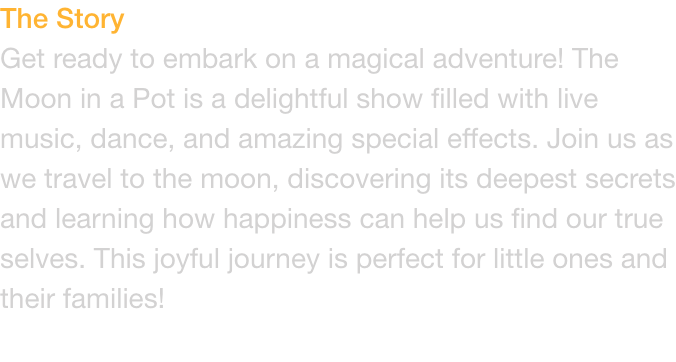 The Story
Get ready to embark on a magical adventure! The Moon in a Pot is a delightful show filled with live music, dance, and amazing special effects. Join us as we travel to the moon, discovering its deepest secrets and learning how happiness can help u