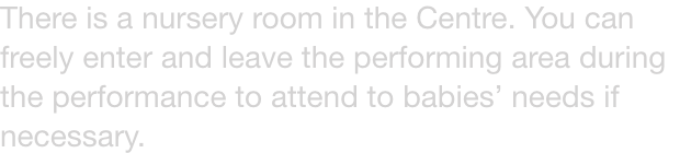 There is a nursery room in the Centre. You can freely enter and leave the performing area during the performance to attend to babies needs if necessary.