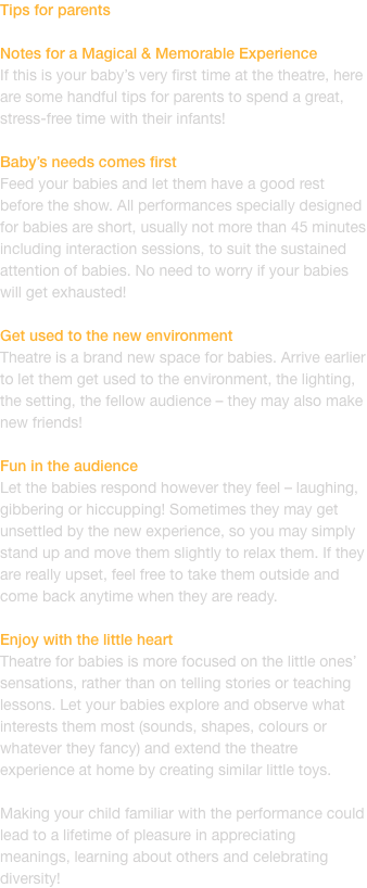 Tips for parents

Notes for a Magical & Memorable Experience
If this is your babys very first time at the theatre, here are some handful tips for parents to spend a great, stress-free time with their infants!

Babys needs comes first
Feed your babies and