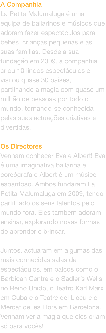 A Companhia
La Petita Malumaluga  uma equipa de bailarinos e msicos que adoram fazer espectculos para bebs, crianas pequenas e as suas famlias. Desde a sua fundao em 2009, a companhia criou 10 lindos espectculos e visitou quase 30 pases, partilha