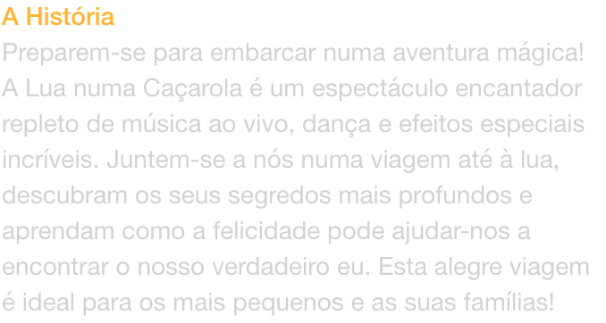 A Histria
Preparem-se para embarcar numa aventura mgica! A Lua numa Caarola  um espectculo encantador repleto de msica ao vivo, dana e efeitos especiais incrveis. Juntem-se a ns numa viagem at  lua, descubram os seus segredos mais profundos e ap