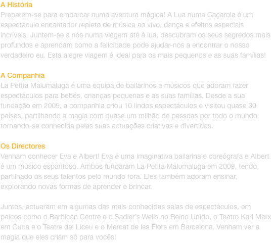 A Histria
Preparem-se para embarcar numa aventura mgica! A Lua numa Caarola  um espectculo encantador repleto de msica ao vivo, dana e efeitos especiais incrveis. Juntem-se a ns numa viagem at  lua, descubram os seus segredos mais profundos e ap