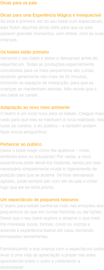 Dicas para os pais

Dicas para uma Experincia Mgica e Inesquecvel
Se esta  primeira vez do seu beb num espectculo, aqui ficam algumas dicas teis para que os pais passem grandes momentos, sem stress, com as suas crianas.

Os bebs esto primeiro
Ali