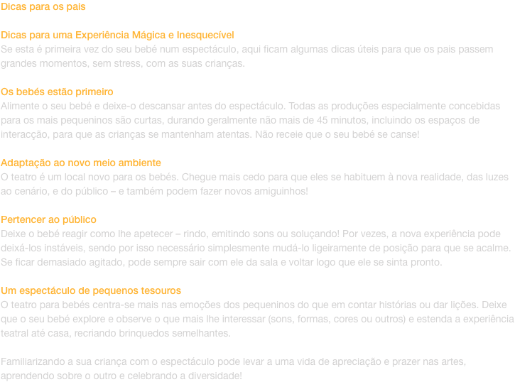 Dicas para os pais

Dicas para uma Experincia Mgica e Inesquecvel
Se esta  primeira vez do seu beb num espectculo, aqui ficam algumas dicas teis para que os pais passem grandes momentos, sem stress, com as suas crianas.

Os bebs esto primeiro
Ali