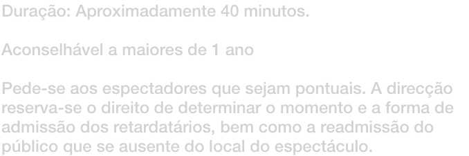 Durao: Aproximadamente 40 minutos. 

Aconselhvel a maiores de 1 ano

Pede-se aos espectadores que sejam pontuais. A direco reserva-se o direito de determinar o momento e a forma de admisso dos retardatrios, bem como a readmisso do pblico que se au
