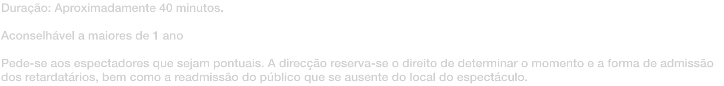 Durao: Aproximadamente 40 minutos. 

Aconselhvel a maiores de 1 ano

Pede-se aos espectadores que sejam pontuais. A direco reserva-se o direito de determinar o momento e a forma de admisso dos retardatrios, bem como a readmisso do pblico que se au