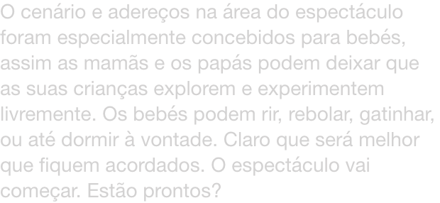 O cenrio e adereos na rea do espectculo foram especialmente concebidos para bebs, assim as mams e os paps podem deixar que as suas crianas explorem e experimentem livremente. Os bebs podem rir, rebolar, gatinhar, ou at dormir  vontade. Claro que