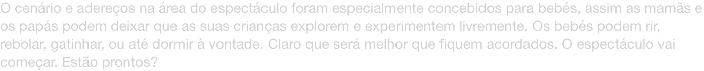 O cenrio e adereos na rea do espectculo foram especialmente concebidos para bebs, assim as mams e os paps podem deixar que as suas crianas explorem e experimentem livremente. Os bebs podem rir, rebolar, gatinhar, ou at dormir  vontade. Claro que