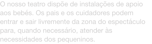 O nosso teatro dispe de instalaes de apoio aos bebs. Os pais e os cuidadores podem entrar e sair livremente da zona do espectculo para, quando necessrio, atender s necessidades dos pequeninos.