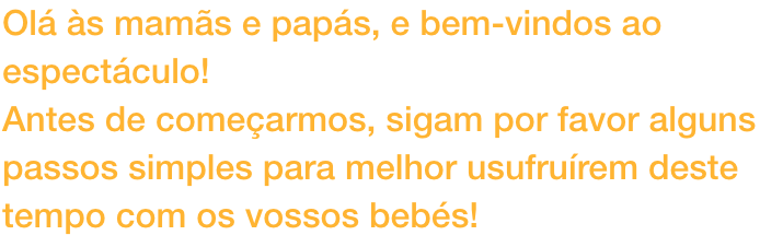 Ol s mams e paps, e bem-vindos ao espectculo!
Antes de comearmos, sigam por favor alguns passos simples para melhor usufrurem deste tempo com os vossos bebs!