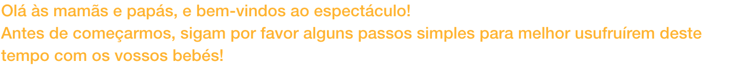 Ol s mams e paps, e bem-vindos ao espectculo!
Antes de comearmos, sigam por favor alguns passos simples para melhor usufrurem deste tempo com os vossos bebs!
