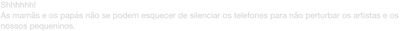 Shhhhhh!
As mams e os paps no se podem esquecer de silenciar os telefones para no perturbar os artistas e os nossos pequeninos.