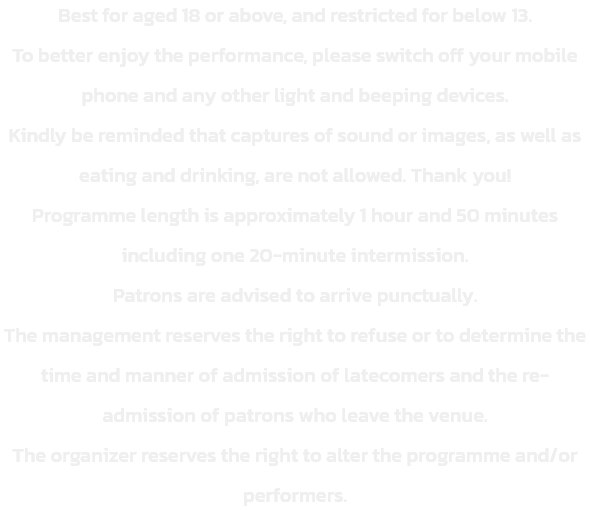 Best for aged 18 or above, and restricted for below 13.
To better enjoy the performance, please switch off your mobile phone and any other light and beeping devices. 
Kindly be reminded that captures of sound or images, as well as eating and drinking, are 