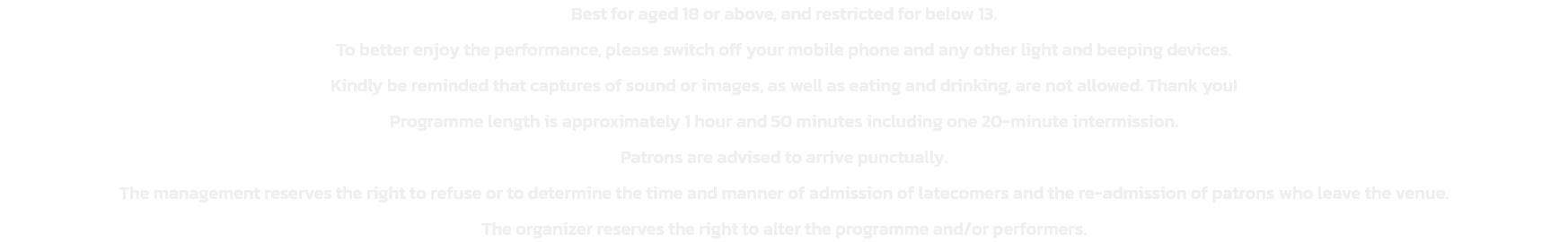 Best for aged 18 or above, and restricted for below 13.
To better enjoy the performance, please switch off your mobile phone and any other light and beeping devices. 
Kindly be reminded that captures of sound or images, as well as eating and drinking, are 