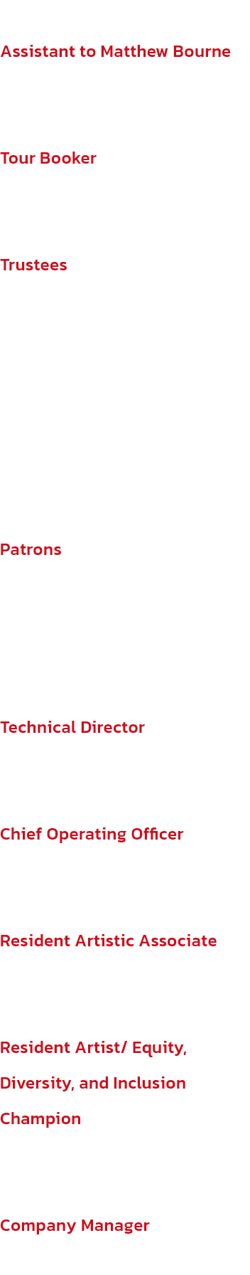 Assistant to Matthew Bourne
Suzanne Boguzas

Tour Booker
Kayte Potter (GLF)

Trustees
Brenda Emmanus OBE (Presidente), Peter Williams (Vice-Presidente), Emily Bolton, Jacquie Brunjes, Huw Morris, Juliet Riddell, Jessica Ward

Patrons
Dame Darcey Bussell D