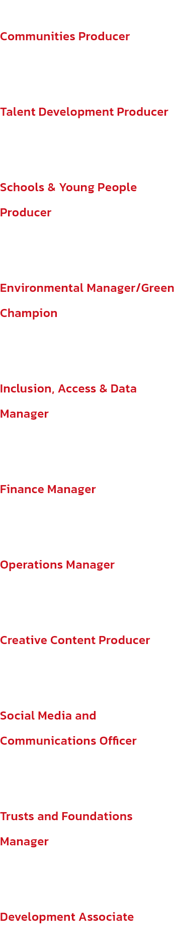 Communities Producer
Stephen Daly

Talent Development Producer
Leah Fox

Schools & Young People Producer
Alex Towers

Environmental Manager/Green Champion
Andrew Ashton

Inclusion, Access & Data Manager
Eman Bhatti

Finance Manager
Selina Mayer

Operation