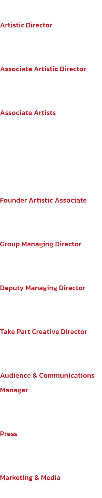 New Adventures
Artistic Director
Sir Matthew Bourne, OBE

Associate Artistic Director
Etta Murfitt, MBE

Associate Artists
Lez Brotherston, OBE, Paule Constable, Terry Davies, Paul Groothuis, Brett Morris

Founder Artistic Associate
Scott Ambler (1960-2018
