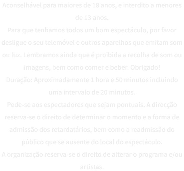Aconselhvel para maiores de 18 anos, e interdito a menores de 13 anos.
Para que tenhamos todos um bom espectculo, por favor desligue o seu telemvel e outros aparelhos que emitam som ou luz. Lembramos ainda que  proibida a recolha de som ou imagens, bem