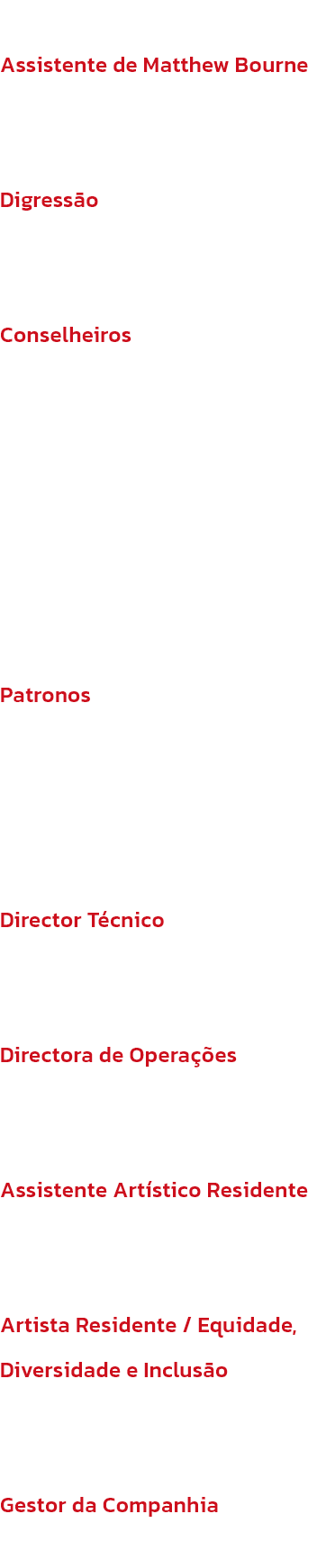 Assistente de Matthew Bourne
Suzanne Boguzas

Digresso
Kayte Potter (GLF)

Conselheiros
Brenda Emmanus OBE (Presidente), Peter Williams (Vice-Presidente), Emily Bolton, Jacquie Brunjes, Huw Morris, Juliet Riddell, Jessica Ward

Patronos
Dame Darcey Busse