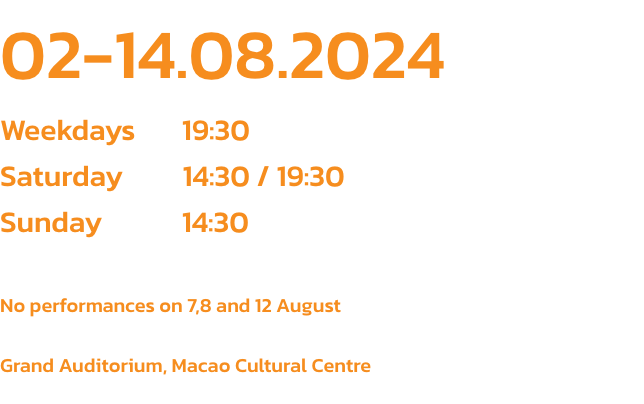 02-14.08.2024
Weekdays       19:30
Saturday         14:30 / 19:30
Sunday            14:30

No performances on 7,8 and 12 August

Grand Auditorium, Macao Cultural Centre