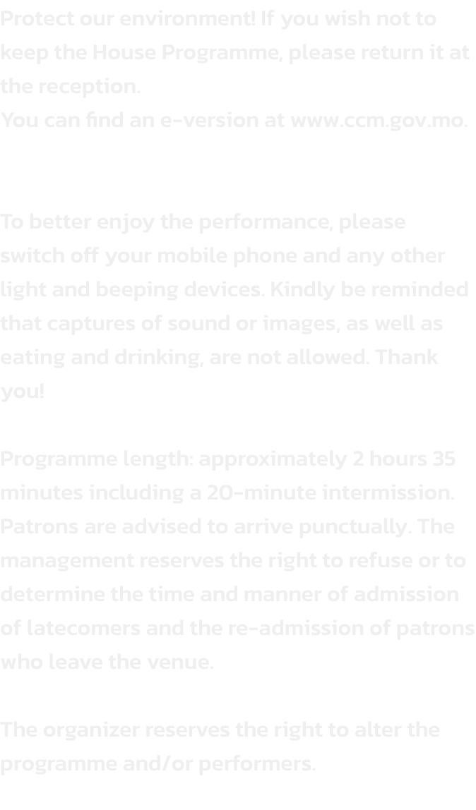 Protect our environment! If you wish not to keep the House Programme, please return it at the reception. 
You can find an e-version at www.ccm.gov.mo.


To better enjoy the performance, please switch off your mobile phone and any other light and beeping de