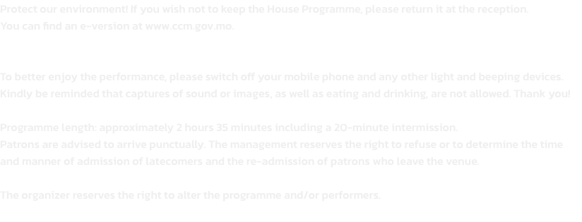 Protect our environment! If you wish not to keep the House Programme, please return it at the reception. 
You can find an e-version at www.ccm.gov.mo.


To better enjoy the performance, please switch off your mobile phone and any other light and beeping de