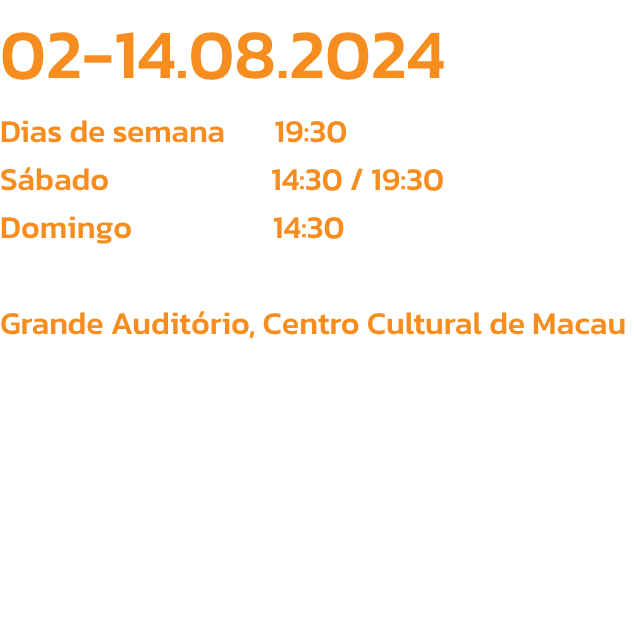 02-14.08.2024
Dias de semana       19:30
Sbado                       14:30 / 19:30
Domingo                    14:30

Grande Auditrio, Centro Cultural de Macau
