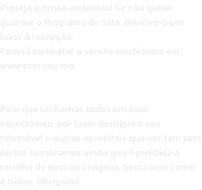Proteja o nosso ambiente! Se no quiser guardar o Programa de Sala, devolva-o por favor  recepo. 
Poder consultar a verso electrnica em www.ccm.gov.mo.


Para que tenhamos todos um bom espectculo, por favor desligue o seu telemvel e outros aparelho