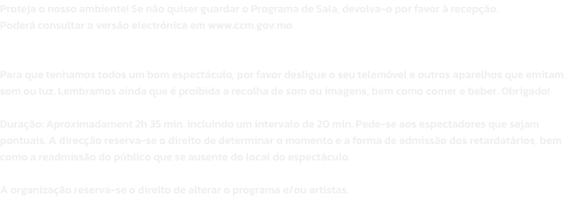 Proteja o nosso ambiente! Se no quiser guardar o Programa de Sala, devolva-o por favor  recepo. 
Poder consultar a verso electrnica em www.ccm.gov.mo.


Para que tenhamos todos um bom espectculo, por favor desligue o seu telemvel e outros aparelho
