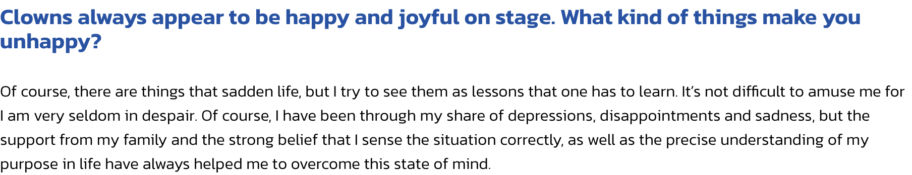 Clowns always appear to be happy and joyful on stage. What kind of things make you unhappy?

Of course, there are things that sadden life, but I try to see them as lessons that one has to learn. Its not difficult to amuse me for I am very seldom in despai