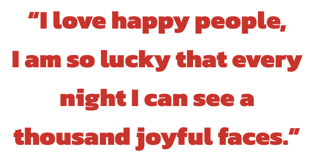 I love happy people,
I am so lucky that every night I can see a thousand joyful faces.