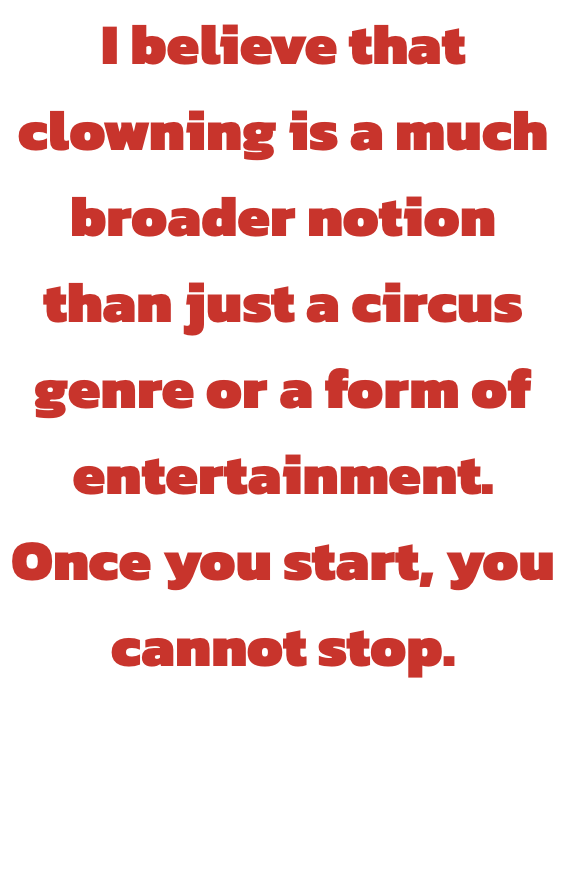 I believe that clowning is a much broader notion than just a circus genre or a form of entertainment. Once you start, you cannot stop.