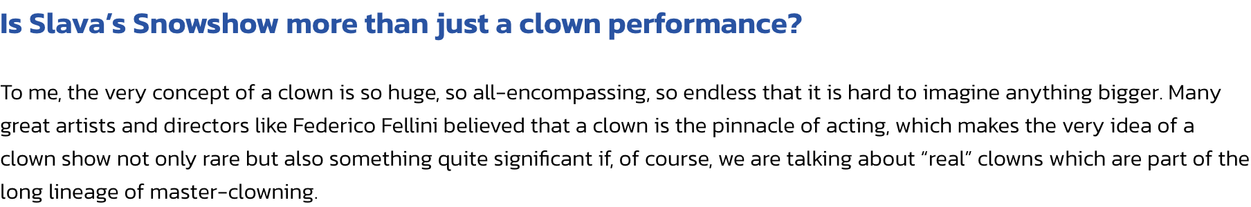 Is Slavas Snowshow more than just a clown performance?

To me, the very concept of a clown is so huge, so all-encompassing, so endless that it is hard to imagine anything bigger. Many great artists and directors like Federico Fellini believed that a clown