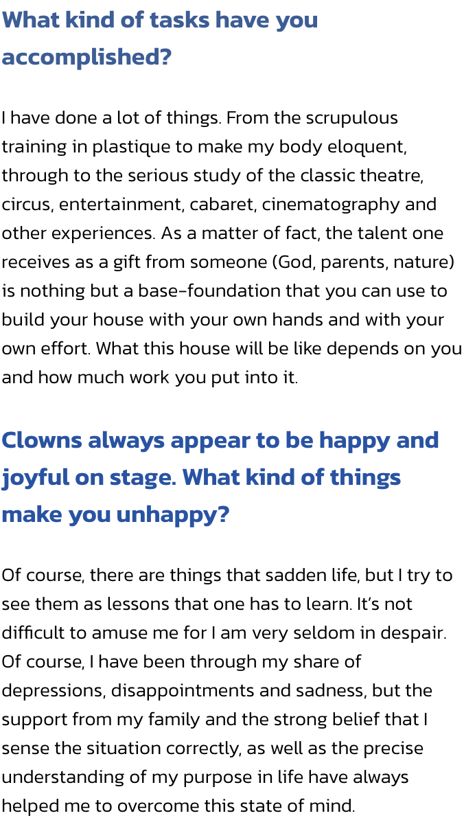 What kind of tasks have you accomplished?

I have done a lot of things. From the scrupulous training in plastique to make my body eloquent, through to the serious study of the classic theatre, circus, entertainment, cabaret, cinematography and other experi