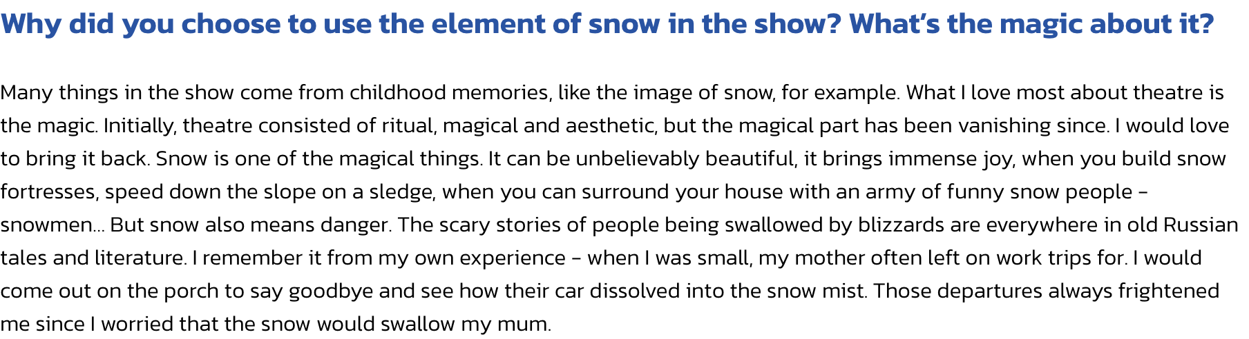 Why did you choose to use the element of snow in the show? Whats the magic about it?

Many things in the show come from childhood memories, like the image of snow, for example. What I love most about theatre is the magic. Initially, theatre consisted of r