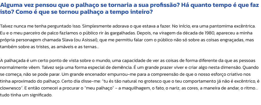 Alguma vez pensou que o palhao se tornaria a sua profisso? H quanto tempo  que faz isto? Como  que se tornou palhao a tempo inteiro?

Talvez nunca me tenha perguntado isso. Simplesmente adorava o que estava a fazer. No incio, era uma pantomima excn