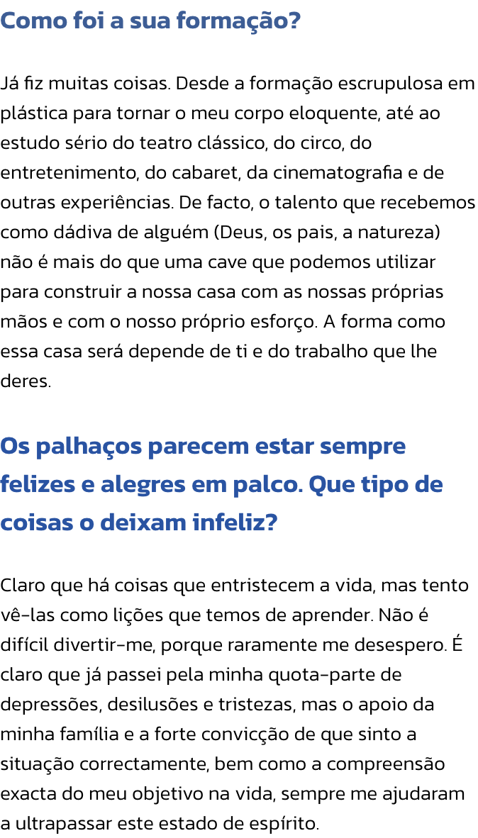 Como foi a sua formao?

J fiz muitas coisas. Desde a formao escrupulosa em plstica para tornar o meu corpo eloquente, at ao estudo srio do teatro clssico, do circo, do entretenimento, do cabaret, da cinematografia e de outras experincias. De fact