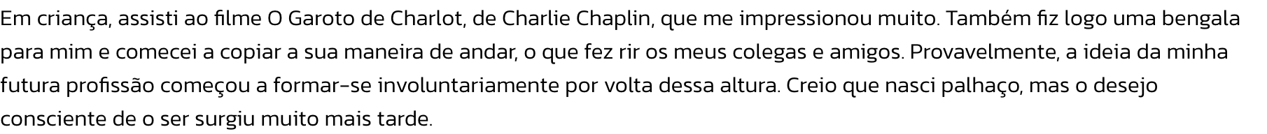 Em criana, assisti ao filme O Garoto de Charlot, de Charlie Chaplin, que me impressionou muito. Tambm fiz logo uma bengala para mim e comecei a copiar a sua maneira de andar, o que fez rir os meus colegas e amigos. Provavelmente, a ideia da minha futura 