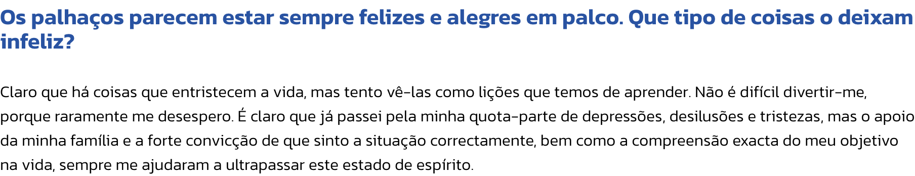 Os palhaos parecem estar sempre felizes e alegres em palco. Que tipo de coisas o deixam infeliz?

Claro que h coisas que entristecem a vida, mas tento v-las como lies que temos de aprender. No  difcil divertir-me, porque raramente me desespero.  c