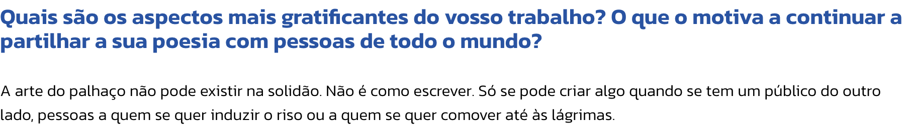Quais so os aspectos mais gratificantes do vosso trabalho? O que o motiva a continuar a partilhar a sua poesia com pessoas de todo o mundo?

A arte do palhao no pode existir na solido. No  como escrever. S se pode criar algo quando se tem um pblico