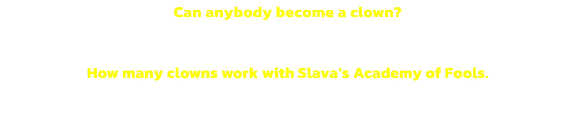 Can anybody become a clown? 
No. Only clowns and they cannot do anything else.


How many clowns work with Slavas Academy of Fools. 
None. The word work is banished.