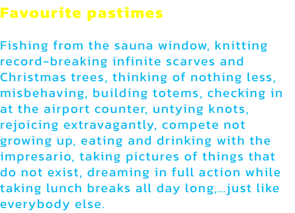 Favourite pastimes

Fishing from the sauna window, knitting record-breaking infinite scarves and Christmas trees, thinking of nothing less, misbehaving, building totems, checking in at the airport counter, untying knots, rejoicing extravagantly, compete no