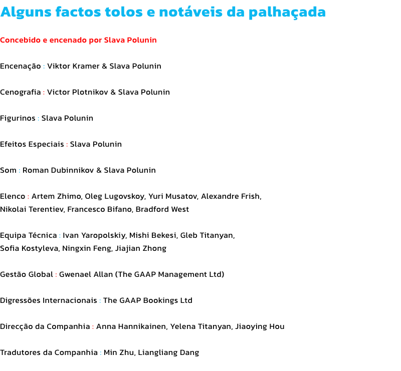 Alguns factos tolos e notveis da palhaada

Concebido e encenado por Slava Polunin

Encenao : Viktor Kramer & Slava Polunin

Cenografia : Victor Plotnikov & Slava Polunin

Figurinos : Slava Polunin

Efeitos Especiais : Slava Polunin

Som : Roman Dubinni