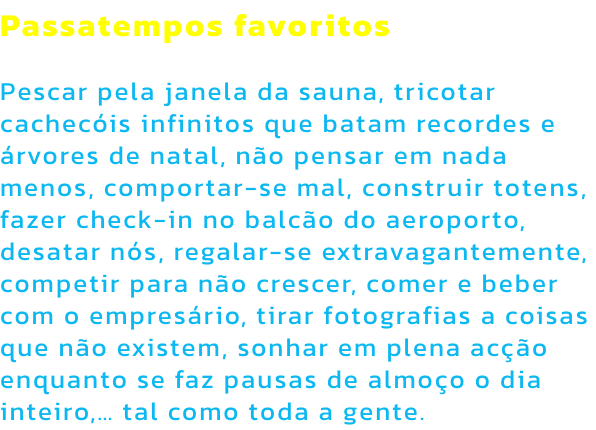 Passatempos favoritos

Pescar pela janela da sauna, tricotar cachecis infinitos que batam recordes e rvores de natal, no pensar em nada menos, comportar-se mal, construir totens, fazer check-in no balco do aeroporto, desatar ns, regalar-se extravagant