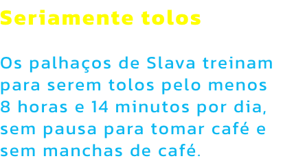 Seriamente tolos

Os palhaos de Slava treinam para serem tolos pelo menos 8 horas e 14 minutos por dia, sem pausa para tomar caf e sem manchas de caf.