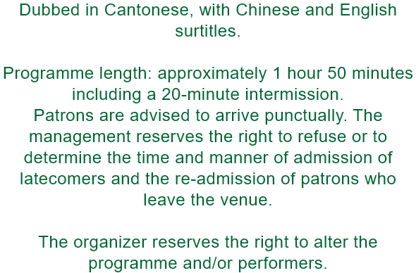 Dubbed in Cantonese, with Chinese and English surtitles.

Programme length: approximately 1 hour 50 minutes including a 20-minute intermission. 
Patrons are advised to arrive punctually. The management reserves the right to refuse or to determine the time 
