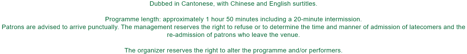 Dubbed in Cantonese, with Chinese and English surtitles.

Programme length: approximately 1 hour 50 minutes including a 20-minute intermission. 
Patrons are advised to arrive punctually. The management reserves the right to refuse or to determine the time 