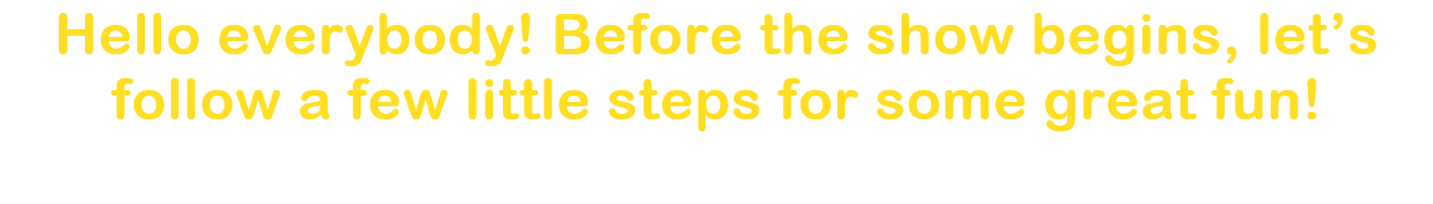 Hello everybody! Before the show begins, lets follow a few little steps for some great fun!